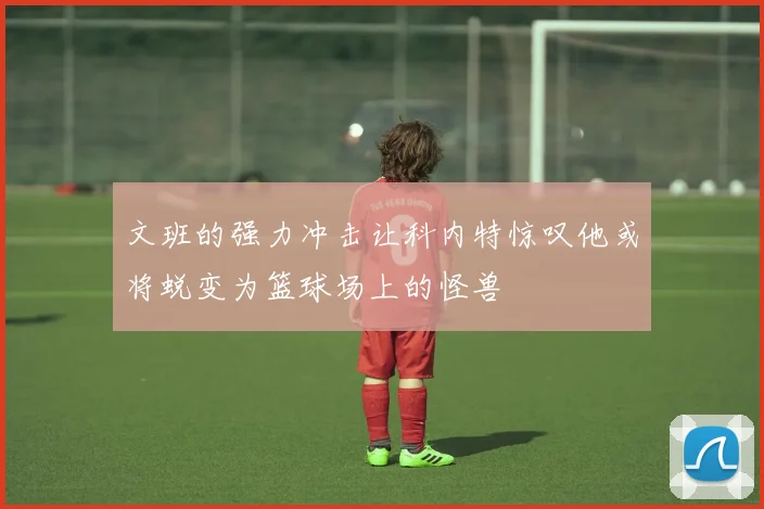 文班的强力冲击让科内特惊叹他或将蜕变为篮球场上的怪兽