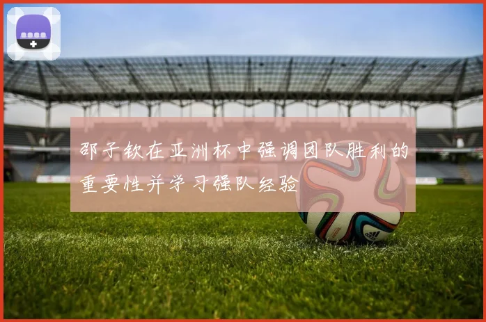 邵子钦在亚洲杯中强调团队胜利的重要性并学习强队经验
