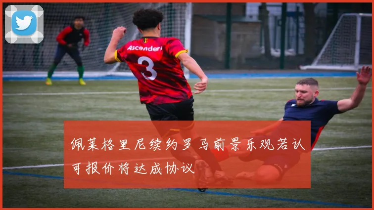 佩莱格里尼续约罗马前景乐观若认可报价将达成协议