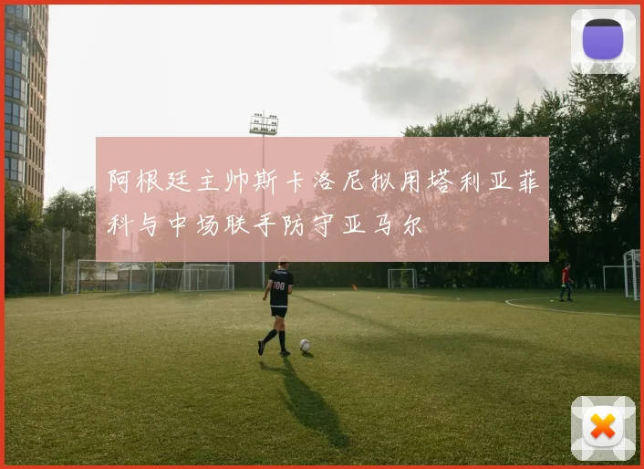 阿根廷主帅斯卡洛尼拟用塔利亚菲科与中场联手防守亚马尔