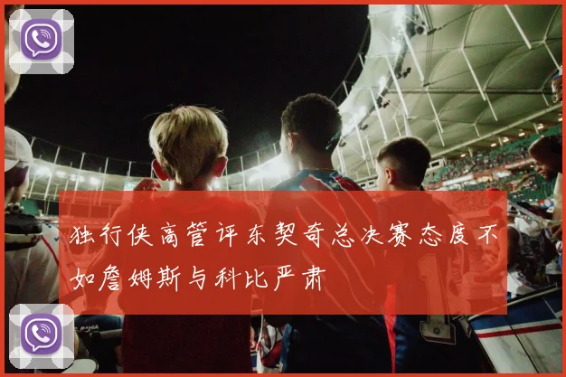 独行侠高管评东契奇总决赛态度不如詹姆斯与科比严肃