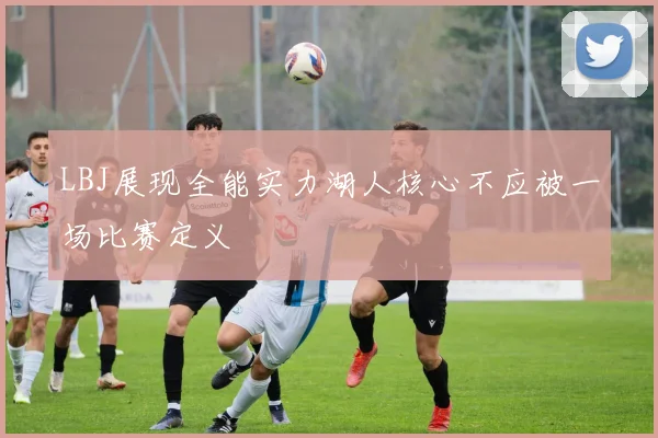 LBJ展现全能实力湖人核心不应被一场比赛定义