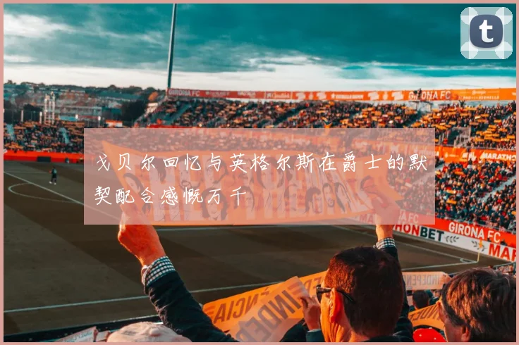 戈贝尔回忆与英格尔斯在爵士的默契配合感慨万千
