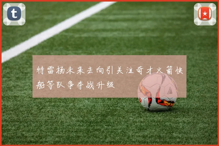 特雷杨未来去向引关注奇才火箭快船等队争夺战升级
