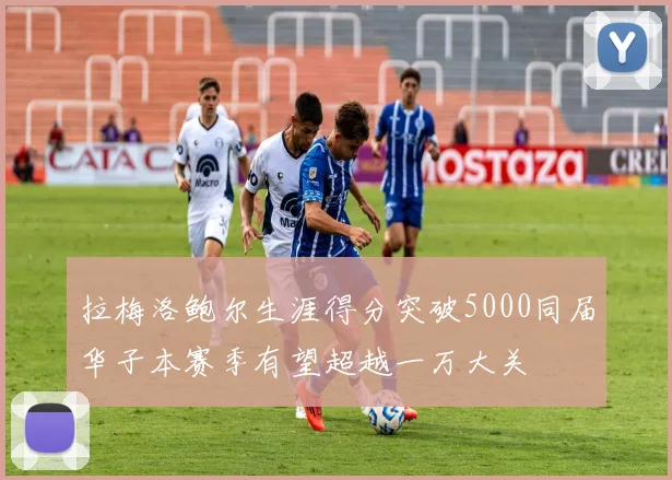 拉梅洛鲍尔生涯得分突破5000同届华子本赛季有望超越一万大关