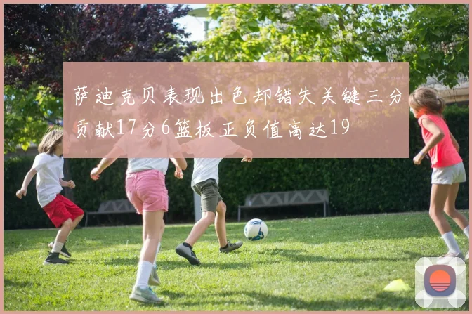 萨迪克贝表现出色却错失关键三分贡献17分6篮板正负值高达19