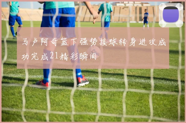 马卢阿奇篮下强势接球转身进攻成功完成21精彩瞬间