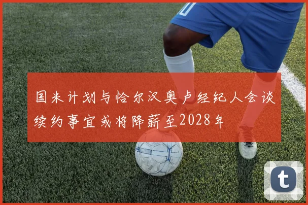 国米计划与恰尔汉奥卢经纪人会谈续约事宜或将降薪至2028年