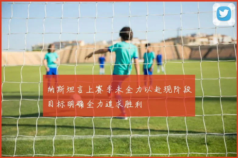 纳斯坦言上赛季未全力以赴现阶段目标明确全力追求胜利