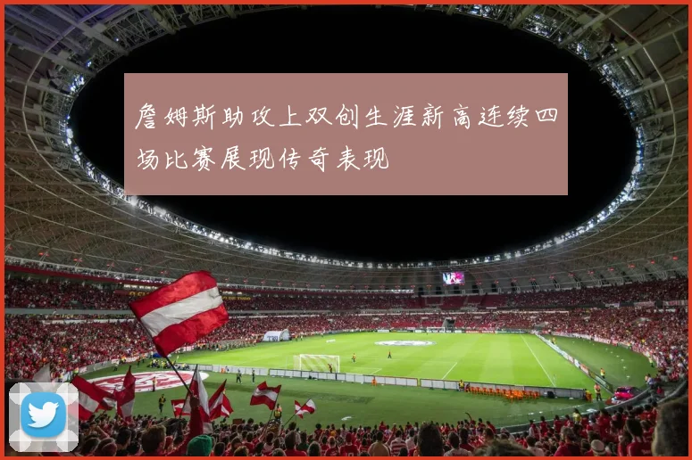 詹姆斯助攻上双创生涯新高连续四场比赛展现传奇表现