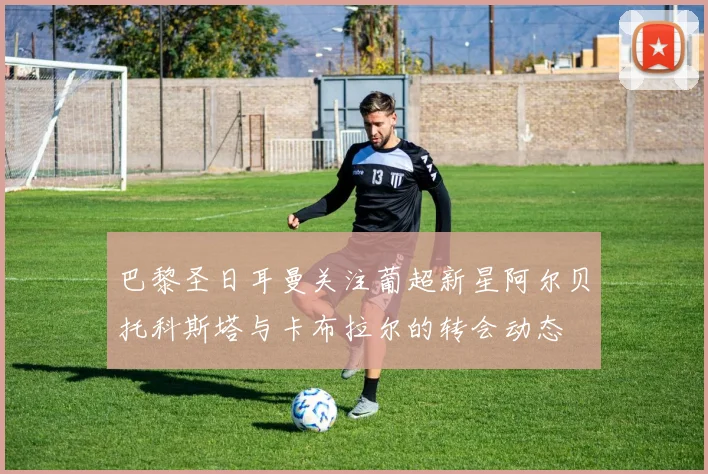 巴黎圣日耳曼关注葡超新星阿尔贝托科斯塔与卡布拉尔的转会动态