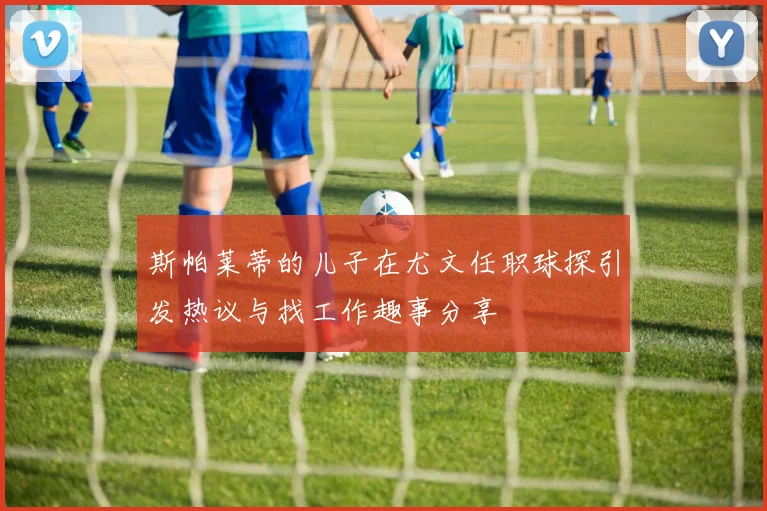 斯帕莱蒂的儿子在尤文任职球探引发热议与找工作趣事分享
