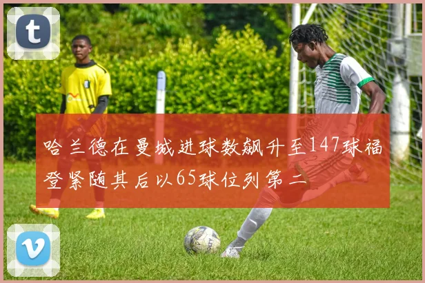 哈兰德在曼城进球数飙升至147球福登紧随其后以65球位列第二