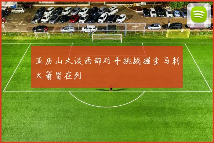 亚历山大谈西部对手挑战掘金马刺火箭皆在列