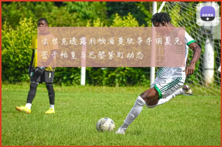 法尔克透露利物浦曼联争夺明夏免签于帕皇马巴黎紧盯动态