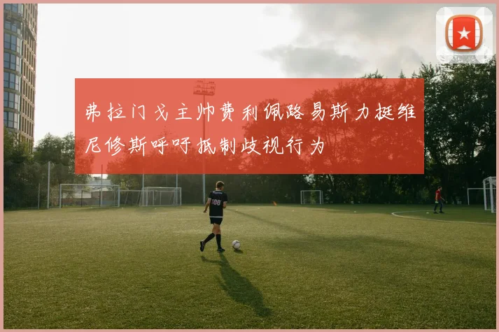 弗拉门戈主帅费利佩路易斯力挺维尼修斯呼吁抵制歧视行为
