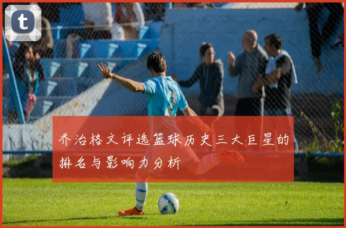 乔治格文评选篮球历史三大巨星的排名与影响力分析