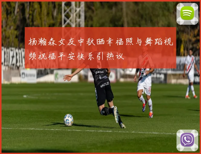 杨瀚森女友中秋晒幸福照与舞蹈视频祝福平安快乐引热议