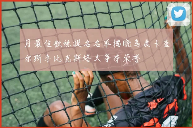 月最佳教练提名名单揭晓乌度卡查尔斯李比克斯塔夫争夺荣誉