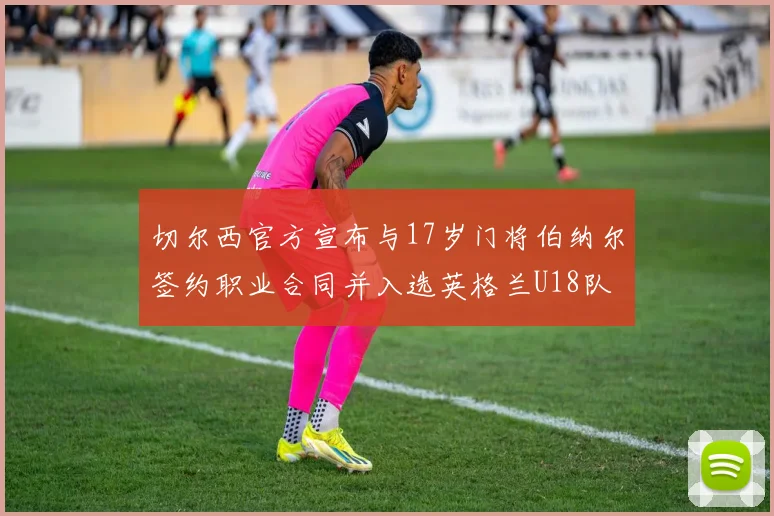 切尔西官方宣布与17岁门将伯纳尔签约职业合同并入选英格兰U18队