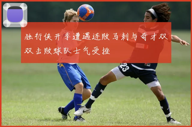 独行侠开季遭遇连败马刺与奇才双双击败球队士气受挫