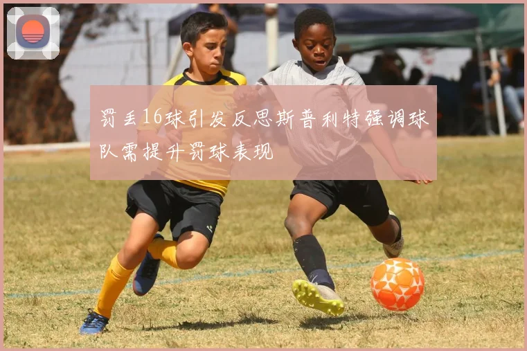 罚丢16球引发反思斯普利特强调球队需提升罚球表现