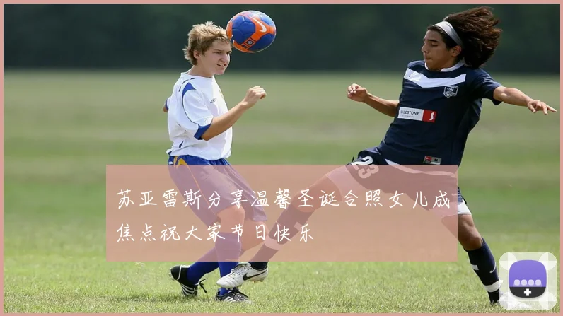 苏亚雷斯分享温馨圣诞合照女儿成焦点祝大家节日快乐