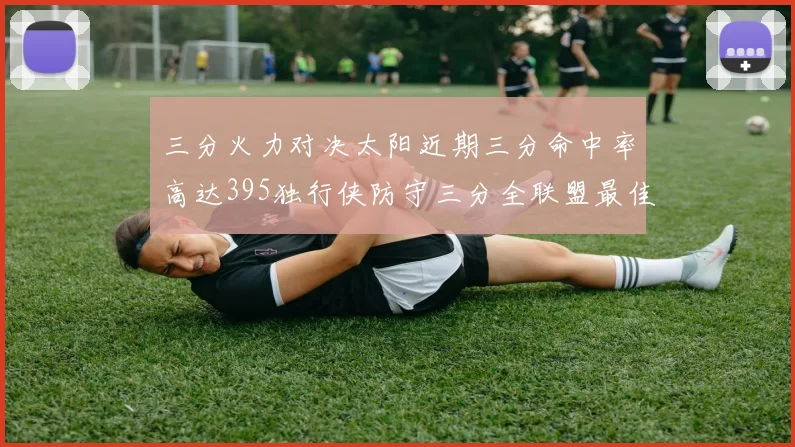三分火力对决太阳近期三分命中率高达395独行侠防守三分全联盟最佳