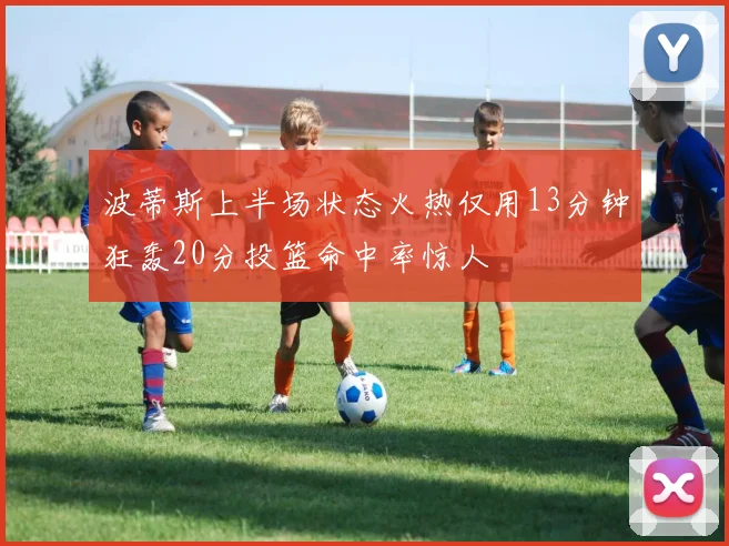 波蒂斯上半场状态火热仅用13分钟狂轰20分投篮命中率惊人