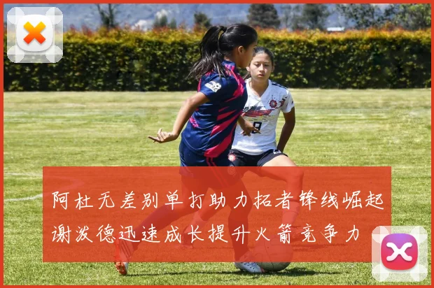 阿杜无差别单打助力拓者锋线崛起谢泼德迅速成长提升火箭竞争力