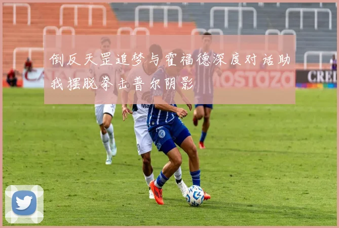 倒反天罡追梦与霍福德深度对话助我摆脱拳击普尔阴影