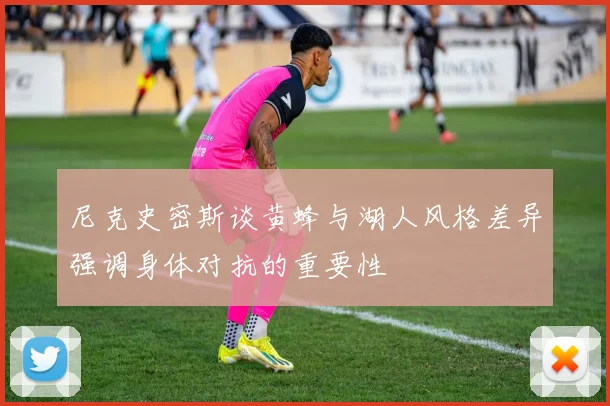 尼克史密斯谈黄蜂与湖人风格差异强调身体对抗的重要性