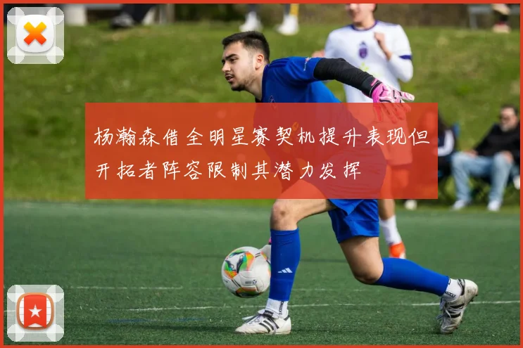 杨瀚森借全明星赛契机提升表现但开拓者阵容限制其潜力发挥