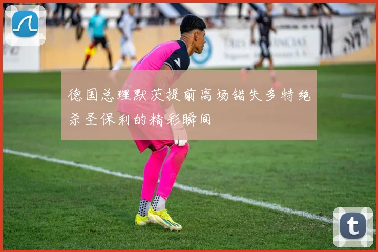德国总理默茨提前离场错失多特绝杀圣保利的精彩瞬间