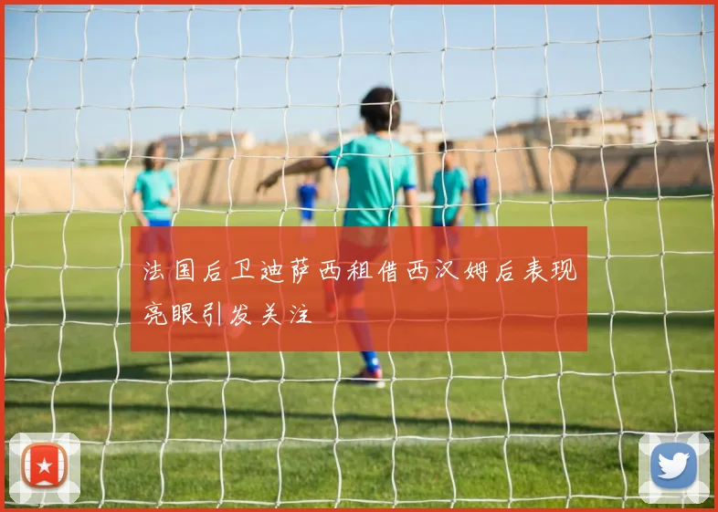 法国后卫迪萨西租借西汉姆后表现亮眼引发关注